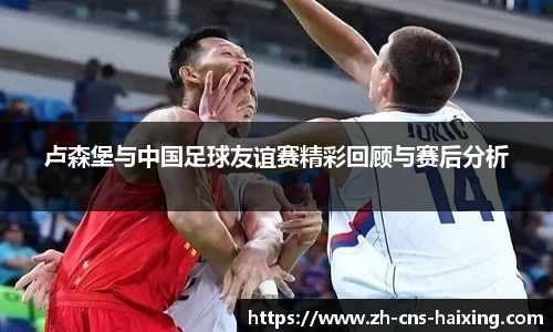 卢森堡与中国足球友谊赛精彩回顾与赛后分析